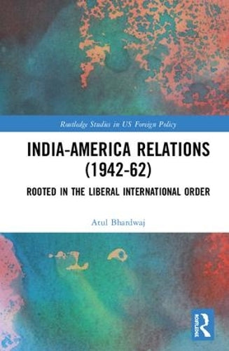 India-America Relations (1942-62): Rooted in the Liberal International Order (Routledge Studies in US Foreign Policy)