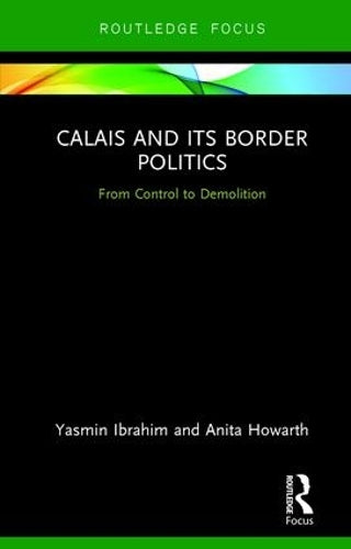 Calais and its Border Politics: From Control to Demolition (Routledge Research on the Global Politics of Migration)
