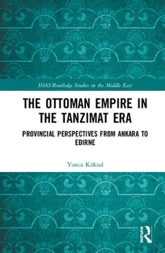 The Ottoman Empire in the Tanzimat Era: Provincial Perspectives from Ankara to Edirne (SOAS/Routledge Studies on the Middle East)