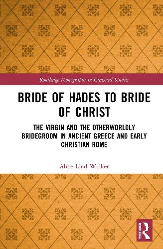 Bride of Hades to Bride of Christ: The Virgin and the Otherworldly Bridegroom in Ancient Greece and Early Christian Rome (Routledge Monographs in Classical Studies)