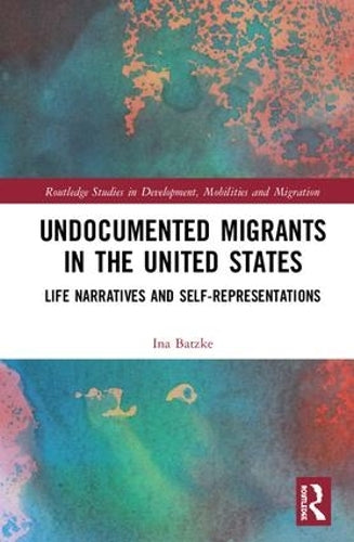 Undocumented Migrants in the United States: Life Narratives and Self-representations (Routledge Studies in Development, Mobilities and Migration)