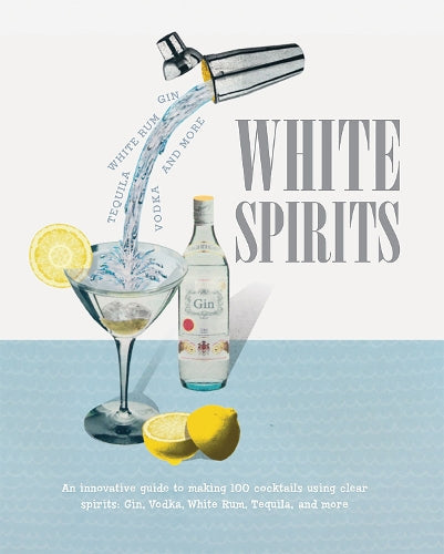 White Spirits: An innovative, cost-effective guide to making 100 cocktails using clear spirits: Gin, Vodka, White Rum, Tequila, and more