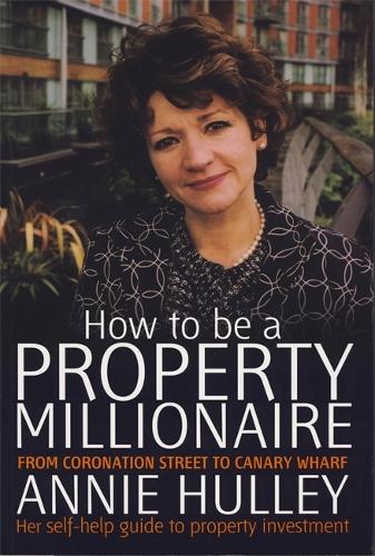 How to be a Property Millionaire: From Coronation Street to Canary Warf: From Coronation Street to Canary Wharf - Annie Hulley - Her Self-help Guide to Property Investment