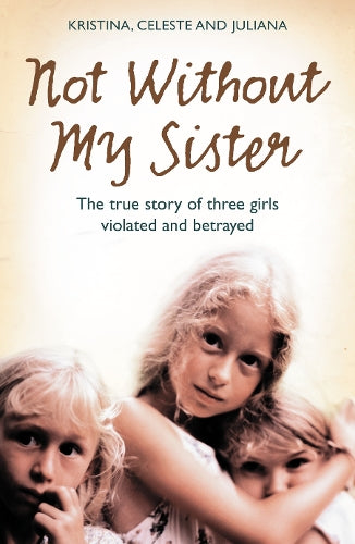 Not Without My Sister: The True Story of Three Girls Violated and Betrayed by Those They Trusted: The True Story of Three Sisters Violated and Betrayed by Those They Trusted