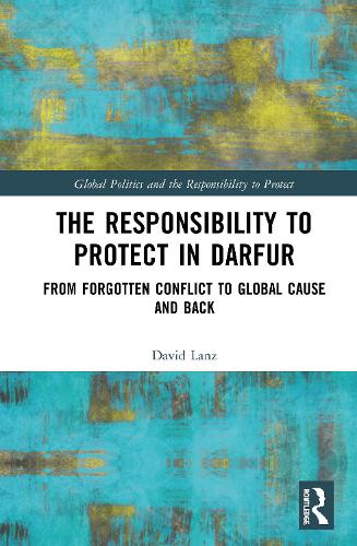 The Responsibility to Protect in Darfur: From Forgotten Conflict to Global Cause and Back (Global Politics and the Responsibility to Protect)