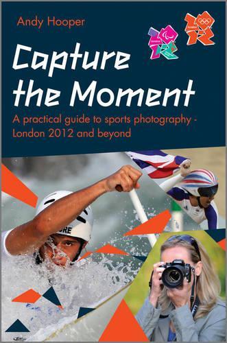 Capture the Moment : A Practical Guide to Sports Photography - London 2012 and Beyond : An Official London 2012 Games Publication