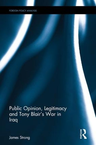 Public Opinion, Legitimacy and Tony Blair’s War in Iraq (Routledge Studies in Foreign Policy Analysis)