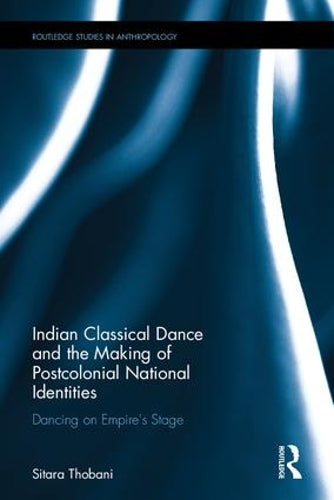 Indian Classical Dance and the Making of Postcolonial National Identities: Dancing on Empires Stage (Routledge Studies in Anthropology)