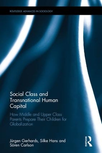 Social Class and Transnational Human Capital: How Middle and Upper Class Parents Prepare Their Children for Globalization (Routledge Advances in Sociology)