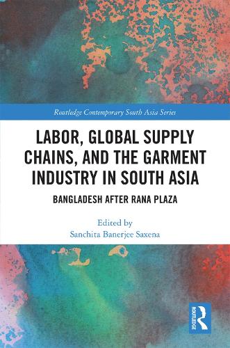 Labor, Global Supply Chains, and the Garment Industry in South Asia: Bangladesh after Rana Plaza (Routledge Contemporary South Asia Series)