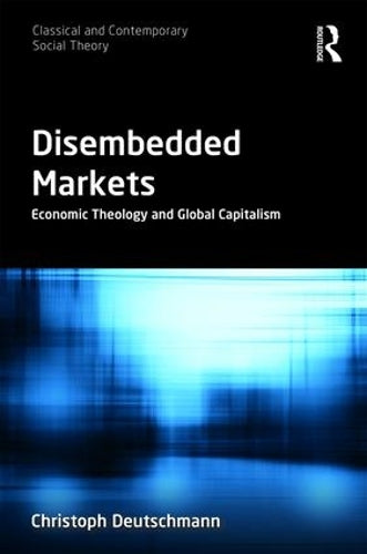 Disembedded Markets: Economic Theology and Global Capitalism (Classical and Contemporary Social Theory)