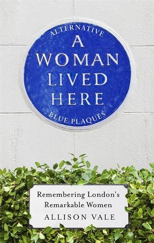 A Woman Lived Here: Alternative Blue Plaques, Remembering Londons Remarkable Women