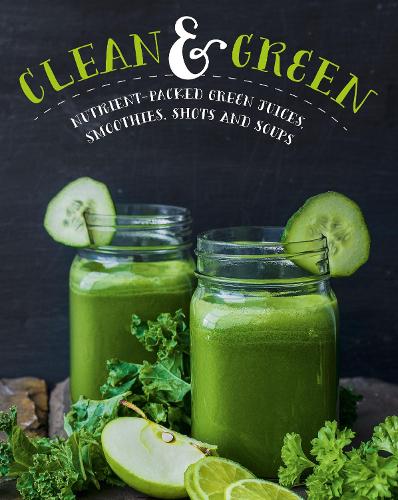 Clean and Green: Nutrient-Packed Green Juices, Smoothies, Shots & Soups