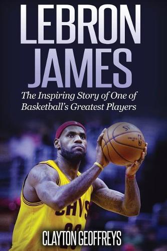 LeBron James: The Inspiring Story of One of Basketballs Greatest Players (Basketball Biography Books)