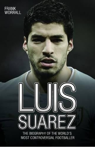 Luis Suarez: The Biography of The Worlds Most Controversial Footballer