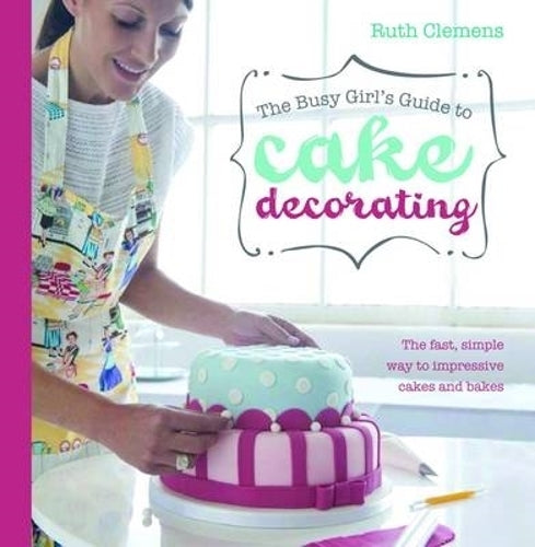 Busy Girls Guide to Cake Decorating: Create Impressive Cakes and Bakes No Matter What Your Time Limit
