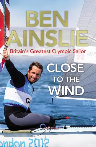 Ben Ainslie: Close to the Wind: Britains Greatest Olympic Sailor