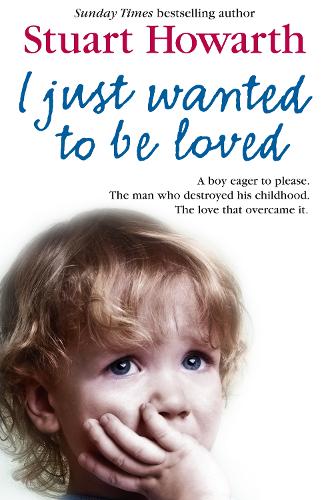 I Just Wanted to be Loved: A Boy Eager to Please. The Man Who Destroyed His Childhood. The Love That Overcame it.